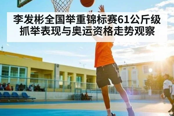 李发彬全国举重锦标赛61公斤级抓举表现与奥运资格走势观察（c7c7.app）